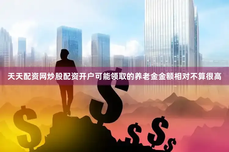 天天配资网炒股配资开户可能领取的养老金金额相对不算很高
