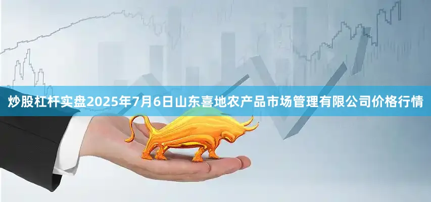 炒股杠杆实盘2025年7月6日山东喜地农产品市场管理有限公司价格行情