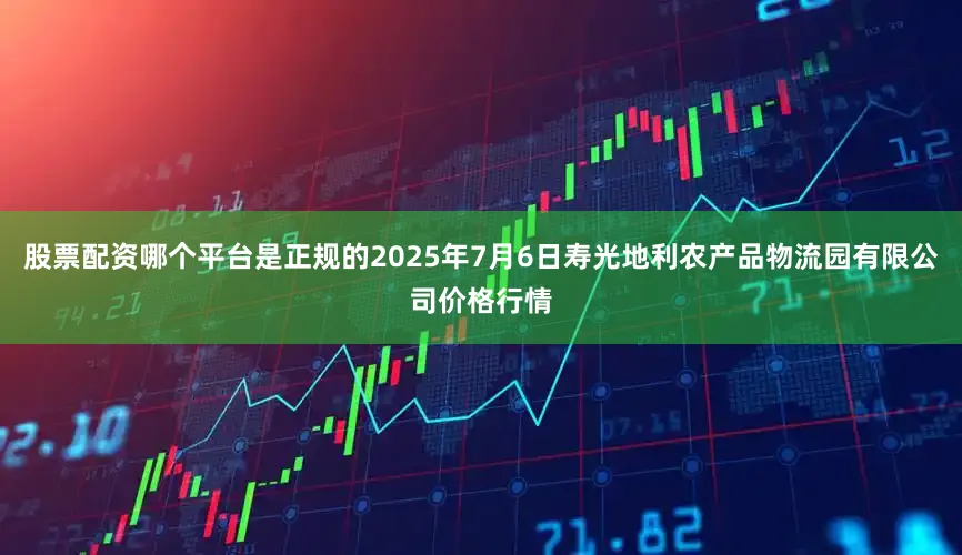 股票配资哪个平台是正规的2025年7月6日寿光地利农产品物流园有限公司价格行情