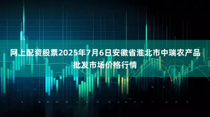 网上配资股票2025年7月6日安徽省淮北市中瑞农产品批发市场价格行情