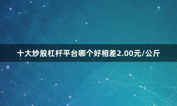 十大炒股杠杆平台哪个好相差2.00元/公斤