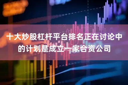 十大炒股杠杆平台排名正在讨论中的计划是成立一家合资公司